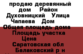 продаю деревянный дом  › Район ­ Духовницкий › Улица ­ Чапаева › Дом ­ 14 › Общая площадь дома ­ 47 › Площадь участка ­ 30 › Цена ­ 350 000 - Саратовская обл., Балаковский р-н Недвижимость » Дома, коттеджи, дачи продажа   . Саратовская обл.